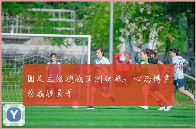国足主场迎战亚洲劲旅，心态博弈或成胜负手