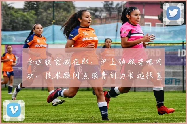 全运收官战在即，沪上劲旅苦练内功，技术顾问点明青训为长远根基