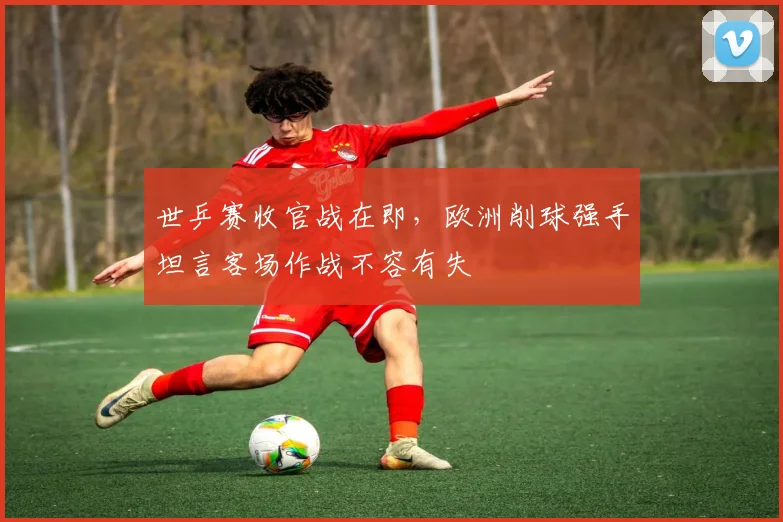世乒赛收官战在即，欧洲削球强手坦言客场作战不容有失