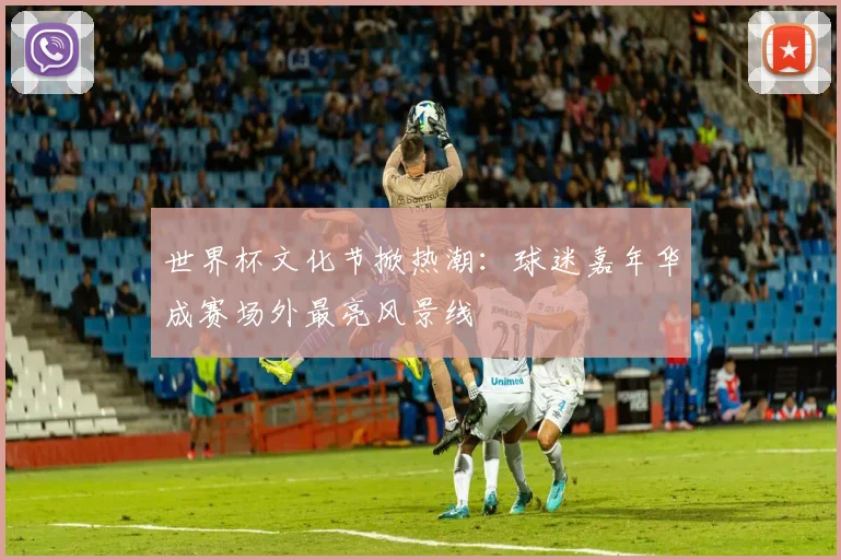 世界杯文化节掀热潮：球迷嘉年华成赛场外最亮风景线