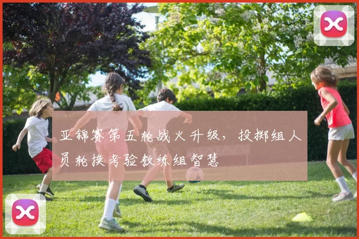 亚锦赛第五轮战火升级，投掷组人员轮换考验教练组智慧