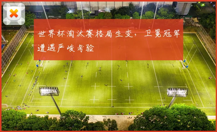 世界杯淘汰赛格局生变，卫冕冠军遭遇严峻考验
