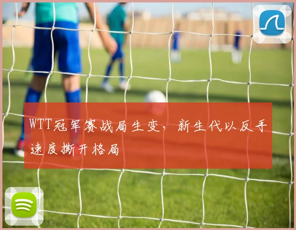 WTT冠军赛战局生变，新生代以反手速度撕开格局