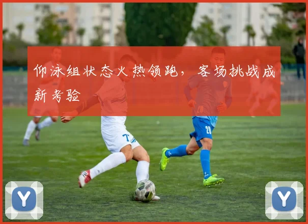 仰泳组状态火热领跑，客场挑战成新考验