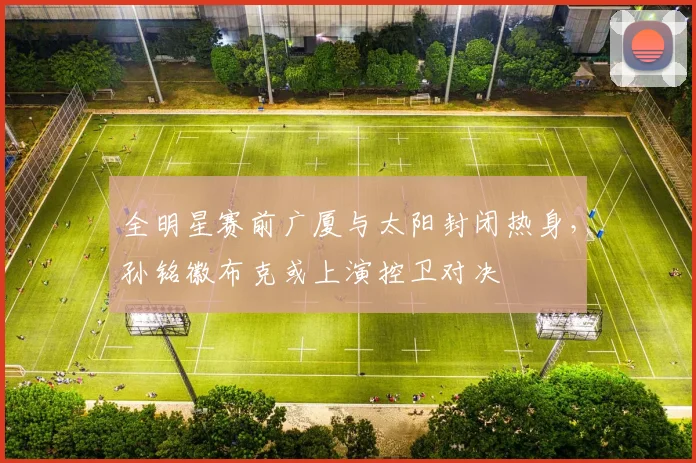 全明星赛前广厦与太阳封闭热身，孙铭徽布克或上演控卫对决