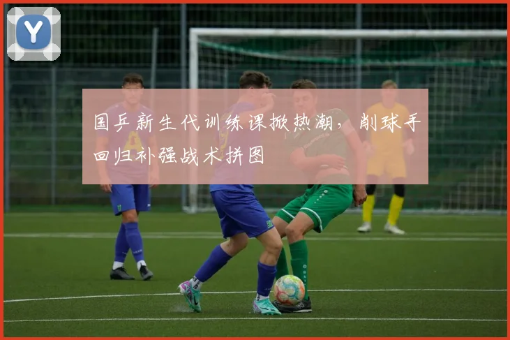国乒新生代训练课掀热潮，削球手回归补强战术拼图