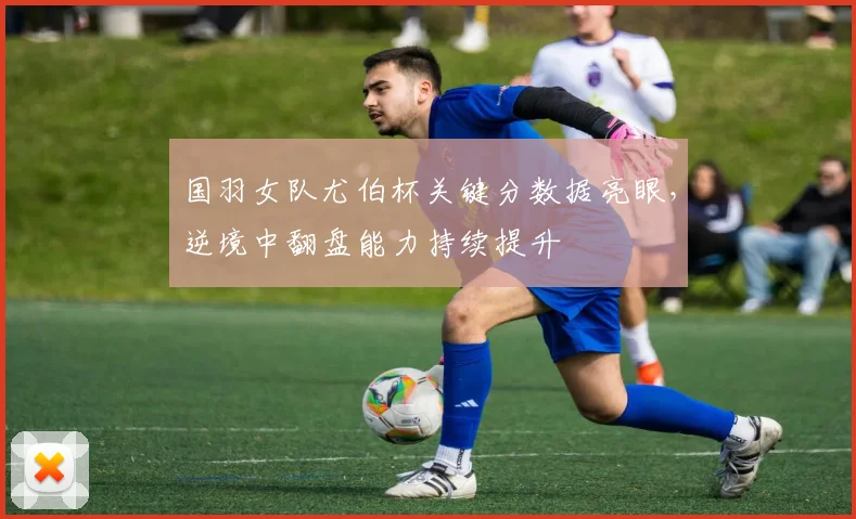国羽女队尤伯杯关键分数据亮眼，逆境中翻盘能力持续提升