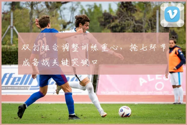 双打组合调整训练重心，抢七环节成备战关键突破口