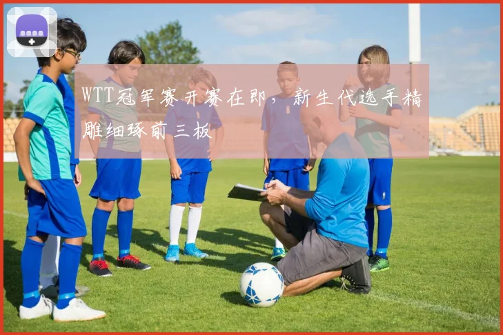WTT冠军赛开赛在即，新生代选手精雕细琢前三板